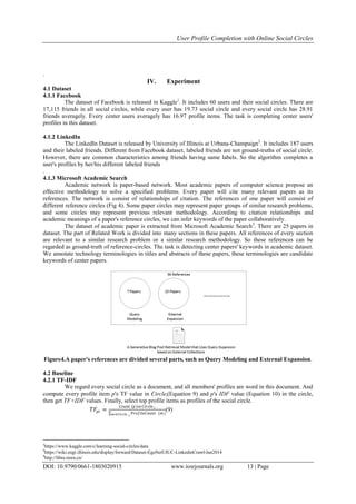 User Profile Completion with Online Social Circles
DOI: 10.9790/0661-1803020915 www.iosrjournals.org 13 | Page
.
IV. Experiment
4.1 Dataset
4.1.1 Facebook
The dataset of Facebook is released in Kaggle1
. It includes 60 users and their social circles. There are
17,115 friends in all social circles, while every user has 19.73 social circle and every social circle has 28.91
friends averagely. Every center users averagely has 16.97 profile items. The task is completing center users'
profiles in this dataset.
4.1.2 LinkedIn
The LinkedIn Dataset is released by University of Illinois at Urbana-Champaign2
. It includes 187 users
and their labeled friends. Different from Facebook dataset, labeled friends are not ground-truths of social circle.
However, there are common characteristics among friends having same labels. So the algorithm completes a
user's profiles by her/his different labeled friends
.
4.1.3 Microsoft Academic Search
Academic network is paper-based network. Most academic papers of computer science propose an
effective methodology to solve a specified problems. Every paper will cite many relevant papers as its
references. The network is consist of relationships of citation. The references of one paper will consist of
different reference circles (Fig 4). Some paper circles may represent paper groups of similar research problems,
and some circles may represent previous relevant methodology. According to citation relationships and
academic meanings of a paper's reference circles, we can infer keywords of the paper collaboratively.
The dataset of academic paper is extracted from Microsoft Academic Search3
. There are 25 papers in
dataset. The part of Related Work is divided into many sections in these papers. All references of every section
are relevant to a similar research problem or a similar research methodology. So these references can be
regarded as ground-truth of reference-circles. The task is detecting center papers' keywords in academic dataset.
We annotate technology terminologies in titles and abstracts of these papers, these terminologies are candidate
keywords of center papers.
Figure4.A paper's references are divided several parts, such as Query Modeling and External Expansion.
4.2 Baseline
4.2.1 TF-IDF
We regard every social circle as a document, and all members' profiles are word in this document. And
compute every profile item p's TF value in Circlei(Equation 9) and p's IDF value (Equation 10) in the circle,
then get TF×IDF values. Finally, select top profile items as profiles of the social circle.
𝑇𝐹𝑝𝑖 =
𝐶𝑜𝑢𝑛𝑡 𝑝 𝑖𝑛 𝐶𝑖𝑟𝑐𝑙𝑒 𝑖
𝑃𝑟𝑜𝑓𝑖𝑙𝑒𝐶𝑜𝑢𝑛𝑡 (𝑚)𝑚 ∈𝐶𝑖𝑟𝑐𝑙𝑒 𝑖
(9)
1
https://www.kaggle.com/c/learning-social-circles/data
2
https://wiki.engr.illinois.edu/display/forward/Dataset-EgoNetUIUC-LinkedinCrawl-Jan2014
3
http://libra.msra.cn/
 