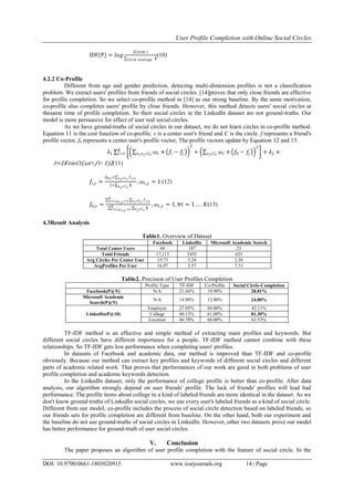 User Profile Completion with Online Social Circles
DOI: 10.9790/0661-1803020915 www.iosrjournals.org 14 | Page
IDF(P) = 𝑙𝑜𝑔
|𝐶𝑖𝑟𝑐𝑙𝑒 |
𝟏𝐶𝑖𝑟𝑐𝑙𝑒 𝑕 𝑎𝑣𝑖𝑛𝑔𝑝
(10)
4.2.2 Co-Profile
Different from age and gender prediction, detecting multi-dimension profiles is not a classification
problem. We extract users' profiles from friends of social circles. [14]proves that only close friends are effective
for profile completion. So we select co-profile method in [14] as our strong baseline. By the same motivation,
co-profile also completes users' profile by close friends. However, this method detects users' social circles at
thesame time of profile completion. So their social circles in the LinkedIn dataset are not ground-truths. Our
model is more persuasive for effect of user real social circles.
As we have ground-truths of social circles in our dataset, we do not learn circles in co-profile method.
Equation 11 is the cost function of co-profile. v is a center user's friend and C is the circle. f represents a friend's
profile vector, f0 represents a center user's profile vector, The profile vectors update by Equation 12 and 13.
𝜆1 𝜔𝑡 ×𝑣 𝑖,𝑣 𝑗 𝜖 𝐶𝑡
𝑓𝑖 − 𝑓𝑗
2
+ 𝜔𝑡 ×𝑣 𝑖 𝜖𝐶𝑡
𝑓0 − 𝑓𝑗
2
+ 𝜆2 ×𝐾
𝑡=1
𝑡=1𝐾𝑣𝑖𝜖𝐶𝑡(𝜔𝑡× 𝑓𝑖−1)2(11)
𝑓𝑖,𝑦 =
𝑓0,𝑦 + 𝑓 𝑗,𝑦𝑣 𝑗 𝜖𝐶 𝑡
1+ 𝟏𝑛 𝑗 𝜖𝐶 𝑡
, 𝜔𝑡,𝑦 = 1 (12)
𝑓0,𝑦 =
𝑓 𝑗,𝑦𝑣 𝑗 𝜖𝐶 𝑡
𝐾
𝑡=1,𝜔 𝑡,𝑦 =1
𝟏𝑣 𝑗 𝜖𝐶 𝑡
𝐾
𝑡=1,𝜔 𝑡,𝑦 =1
, 𝜔𝑡,𝑦 = 1, ∀𝑡 = 1 … . 𝐾(13)
4.3Result Analysis
Table1. Overview of Dataset
Facebook LinkedIn Microsoft Academic Search
Total Center Users 60 187 25
Total Friends 17,115 5455 625
Avg Circles Per Center User 19.73 3.24 2.56
AvgProfiles Per User 16.97 3.57 7.31
Table2. Precision of User Profiles Completion
Profile Type TF-IDF Co-Profile Social Circle-Completion
Facebook(P@N) N/A 21.66% 19.98% 28.81%
Microsoft Academic
Search(P@N)
N/A 14.88% 12.00% 24.80%
LinkedIn(P@10)
Employer 27.05% 60.00% 42.11%
College 60.13% 61.00% 81.30%
Location 46.70% 68.00% 63.53%
TF-IDF method is an effective and simple method of extracting main profiles and keywords. But
different social circles have different importance for a people. TF-IDF method cannot combine with these
relationships. So TF-IDF gets low performance when completing users' profiles.
In datasets of Facebook and academic data, our method is improved than TF-IDF and co-profile
obviously. Because our method can extract key profiles and keywords of different social circles and different
parts of academic related work. That proves that performances of our work are good in both problems of user
profile completion and academic keywords detection.
In the LinkedIn dataset, only the performance of college profile is better than co-profile. After data
analysis, our algorithm strongly depend on user friends' profile. The lack of friends' profiles will lead bad
performance. The profile items about college in a kind of labeled friends are more identical in the dataset. As we
don't know ground-truths of LinkedIn social circles, we use every user's labeled friends as a kind of social circle.
Different from our model, co-profile includes the process of social circle detection based on labeled friends, so
our friends sets for profile completion are different from baseline. On the other hand, both our experiment and
the baseline do not use ground-truths of social circles in LinkedIn. However, other two datasets prove our model
has better performance for ground-truth of user social circles.
V. Conclusion
The paper proposes an algorithm of user profile completion with the feature of social circle. In the
 