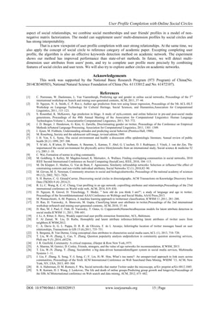 User Profile Completion with Online Social Circles
DOI: 10.9790/0661-1803020915 www.iosrjournals.org 15 | Page
aspect of social relationships, we combine social memberships and user friends' profiles in a model of non-
negative matrix factorization. The model can supplement users' multi-dimension profiles by social circles and
has strong interpretability.
That is a new viewpoint of user profile completion with user strong relationships. At the same time, we
also apply the concept of social circle to reference category of academic paper. Excepting completing user
profile, the algorithm is also an effective keywords detection method on academic network. The experiment
shows our method has improved performance than state-of-art methods. In future, we will detect multi-
dimension user attributes from users' posts, and try to complete user profile more precisely by combining
features of social circles and user texts. We will also try to explore author circles on academic networks.
Acknowledgements
This work was supported by the National Basic Research Program (973 Program) of China(No.
2014CB340503), National Natural Science Foundation of China (No. 61133012 and No. 61472107).
References
[1] C. Peersman, W. Daelemans, L. Van Vaerenbergh, Predicting age and gender in online social networks, Proceedings of the 3rd
international workshop on Search and mining user-generated contents, ACM, 2011, 37–44.
[2] D. Nguyen, N. A. Smith, C. P. Ros´e, Author age prediction from text using linear regression, Proceedings of the 5th ACL-HLT
Workshop on Language Technology for Cultural Heritage, Social Sciences, and Humanities,Association for Computational
Linguistics, 2011, 115–123.
[3] S. Rosenthal, K. McKeown, Age prediction in blogs: A study of style,content, and online behavior in pre-and post-social media
generations, Proceedings of the 49th Annual Meeting of the Association for Computational Linguistics: Human Language
Technologies-Volume 1, Associationfor Computational Linguistics, 2011, 763–772.
[4] J. D. Burger, J. Henderson, G. Kim, G. Zarrella, Discriminating gender on twitter, Proceedings of the Conference on Empirical
Methods inNatural Language Processing, Association for Computational Linguistics, 2011, 1301–1309.
[5] I. Ajzen, M. Fishbein, Understanding attitudes and predicting social behavior.(Prentice-Hall, 1980).
[6] M. Roserberg, Society and the adolescent self-image, revised edition,1989.
[7] I. H. Yen, S. L. Syme, The social environment and health: a discussion ofthe epidemiologic literature, Annual review of public
health 20 (1) 1999, 287–308.
[8] T. St˚ahl, A. R¨utten, D. Nutbeam, A. Bauman, L. Kannas, T. Abel, G. L¨uschen, D. J. Rodriquez, J. Vinck, J. van der Zee, The
importanceof the social environment for physically active lifestyleresults from an international study, Social science & medicine 52
(1), 2001,1–10.
[9] C. Wei, Formation of norms in a blog community.
[10] M. Goldberg, S. Kelley, M. Magdon-Ismail, K. Mertsalov, A. Wallace, Finding overlapping communities in social networks, 2010
IEEE Second International Conference on Social Computing (SocialCom), IEEE, 2010, 104–113.
[11] M. De Klepper, E. Sleebos, G. Van de Bunt, F. Agneessens, Similarity infriendship networks: Selection or influence?the effect of
constraining contexts and non-visible individual attributes, Social Networks 32 (1) ,2010,82–90.
[12] M. Girvan, M. E. Newman, Community structure in social and biologicalnetworks, Proceedings of the national academy of sciences
99 (12), 2002, 7821–7826.
[13] S. H. Burton, C. G. Giraud-Carrier, Discovering social circles in directedgraphs, ACM Transactions on Knowledge Discovery from
Data (TKDD) 8 (4) ,2014,21.
[14] R. Li, C. Wang, K. C.-C. Chang, User profiling in an ego network: coprofiling attributes and relationships,Proceedings of the 23rd
international conference on World wide web, ACM, 2014, 819–830.
[15] D. Nguyen, R. Gravel, D. Trieschnigg, T. Meder, ” how old do you think I am?”; a study of language and age in twitter,
Proceedings of the SeventhInternational AAAI Conference on Weblogs and Social Media, AAAI Press,2013.
[16] M. Pennacchiotti, A.-M. Popescu, A machine learning approach to twitteruser classification, ICWSM 11 ,2011, 281–288.
[17] D. Rao, D. Yarowsky, A. Shreevats, M. Gupta, Classifying latent user attributes in twitter,Proceedings of the 2nd international
workshop onSearch and mining user-generated contents, ACM, 2010, 37–44.
[18] D. Rao, M. J. Paul, C. Fink, D. Yarowsky, T. Oates, G. Coppersmith,Hierarchicalbayesian models for latent attribute detection in
social media.ICWSM 11, 2011, 598–601.
[19] J. Li, A. Ritter, E. Hovy, Weakly supervised user profile extraction fromtwitter, ACL, Baltimore.
[20] F. Al Zamal, W. Liu, D. Ruths, Homophily and latent attribute inference:Inferring latent attributes of twitter users from
neighbors.ICWSM,2012.
[21] C. A. Davis Jr, G. L. Pappa, D. R. R. de Oliveira, F. de L Arcanjo, Inferringthe location of twitter messages based on user
relationships, Transactions in GIS 15 (6),2011, 735–751.
[22] S. Bergsma, B. Van Durme, Using conceptual class attributes to characterize social media users.ACL (1), 2013, 710–720.
[23] T. Liu, W.-N. Zhang, L. Cao, Y. Zhang, Question popularity analysis andprediction in community question answering services,
PloS one 9 (5) ,2014, e85236.
[24] J. R. Gusfield, Community: A critical response, (Harper & Row New York,1975.
[25] A. Sharma, M. Gemici, D. Cosley, Friends, strangers, and the value of ego networks for recommendation, ICWSM, 2013.
[26] T. Liu, W.-N. Zhang, Y. Zhang, Socialrobot: a big data-driven humanoidintelligent system in social media services, Multimedia
Systems 1–11.
[27] J. Liu, F. Zhang, X. Song, Y.-I. Song, C.-Y. Lin, H.-W. Hon, What’s ina name?: An unsupervised approach to link users across
communities, Proceedings of the Sixth ACM International Conference on Web Searchand Data Mining, WSDM ’13, ACM, New
York, NY, USA, 2013, 495–504
[28] B. A. Huberman, D. M. Romero, F. Wu, Social networks that matter Twitter under the microscope, arXiv preprint arXiv:0812.1045.
[29] S. R. Kairam, D. J. Wang, J. Leskovec, The life and death of online groups:Predicting group growth and longevity,Proceedings of
the fifth ACMinternational conference on Web search and data mining, ACM, 2012, 673–682.
 