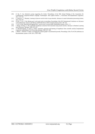 User Profile Completion with Online Social Circles
DOI: 10.9790/0661-1803020915 www.iosrjournals.org 16 | Page
[30] Z. Qu, Y. Liu, Interactive group suggesting for twitter, Proceedings of the 49th Annual Meeting of the Association for
Computational Linguistics:Human Language Technologies: short papers-Volume 2, Association forComputational Linguistics,
2011, 519–523.
[31] J. Leskovec, J. J. Mcauley, Learning to discover social circles in ego networks, Advances in neural information processing systems,
2012, 539–547.
[32] H. Qin, T. Liu, Y. Ma, Mining user’s real social circle in microblog, Proceedings of the 2012 International Conference on Advances
in SocialNetworks Analysis and Mining (ASONAM 2012), IEEE Computer Society,2012, 348–352.
[33] T. Liu, H. Qin, Detecting and tagging users’ social circles in social media, Multimedia Systems, 2014, 1–9.
[34] J. Wang, H. Peng, J.-s. Hu, Automatic keyphrases extraction from document using neural network, Advances in Machine Learning
and Cybernetics, Springer, 2006, 633–641.
[35] Y. HaCohen-Kerner, Z. Gross, A. Masa, Automatic extraction and learning of keyphrases from scientific articles,Computational
Linguistics andIntelligent Text Processing, Springer, 2005, 657–669.
[36] I. Blank, L. Rokach, G. Shani, Leveraging the citation graph to recommend keywords, Proceedings of the 7th ACM conference on
Recommender systems, ACM, 2013, 359–362.
 