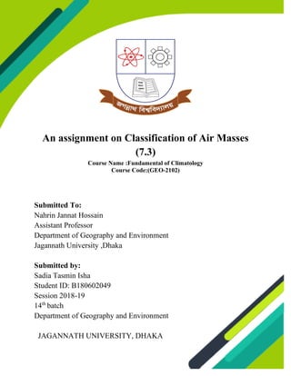 An assignment on Classification of Air Masses
(7.3)
Course Name :Fundamental of Climatology
Course Code:(GEO-2102)
Submitted To:
Nahrin Jannat Hossain
Assistant Professor
Department of Geography and Environment
Jagannath University ,Dhaka
Submitted by:
Sadia Tasmin Isha
Student ID: B180602049
Session 2018-19
14th
batch
Department of Geography and Environment
JAGANNATH UNIVERSITY, DHAKA
 