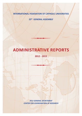 INTErNATIONAl fEDErATION Of CAThOlIC UNIVErSITIES
25th
GENErAl ASSEMBlY
ADMINISTrATIVE rEPOrTS
2012 - 2015
iFCU GENEral sECrEtariat
CENtEr For CoordiNatioN oF rEsEarCH
 