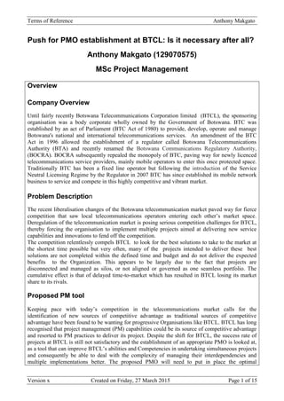 Terms of Reference Anthony Makgato
Version x Created on Friday, 27 March 2015 Page 1 of 15
Push for PMO establishment at BTCL: Is it necessary after all?
Anthony Makgato (129070575)
MSc Project Management
Overview
Company Overview
Until fairly recently Botswana Telecommunications Corporation limited (BTCL), the sponsoring
organisation was a body corporate wholly owned by the Government of Botswana. BTC was
established by an act of Parliament (BTC Act of 1980) to provide, develop, operate and manage
Botswana's national and international telecommunications services. An amendment of the BTC
Act in 1996 allowed the establishment of a regulator called Botswana Telecommunications
Authority (BTA) and recently renamed the Botswana Communications Regulatory Authority,
(BOCRA). BOCRA subsequently repealed the monopoly of BTC, paving way for newly licenced
telecommunications service providers, mainly mobile operators to enter this once protected space.
Traditionally BTC has been a fixed line operator but following the introduction of the Service
Neutral Licensing Regime by the Regulator in 2007 BTC has since established its mobile network
business to service and compete in this highly competitive and vibrant market.
Problem Description
The recent liberalisation changes of the Botswana telecommunication market paved way for fierce
competition that saw local telecommunications operators entering each other’s market space.
Deregulation of the telecommunication market is posing serious competition challenges for BTCL,
thereby forcing the organisation to implement multiple projects aimed at delivering new service
capabilities and innovations to fend off the competition.
The competition relentlessly compels BTCL to look for the best solutions to take to the market at
the shortest time possible but very often, many of the projects intended to deliver these best
solutions are not completed within the defined time and budget and do not deliver the expected
benefits to the Organization. This appears to be largely due to the fact that projects are
disconnected and managed as silos, or not aligned or governed as one seamless portfolio. The
cumulative effect is that of delayed time-to-market which has resulted in BTCL losing its market
share to its rivals.
Proposed PM tool
Keeping pace with today’s competition in the telecommunications market calls for the
identification of new sources of competitive advantage as traditional sources of competitive
advantage have been found to be wanting for progressive Organisations like BTCL. BTCL has long
recognised that project management (PM) capabilities could be its source of competitive advantage
and resorted to PM practices to deliver its project. Despite the shift for BTCL, the success rate of
projects at BTCL is still not satisfactory and the establishment of an appropriate PMO is looked at,
as a tool that can improve BTCL’s abilities and Competencies in undertaking simultaneous projects
and consequently be able to deal with the complexity of managing their interdependencies and
multiple implementations better. The proposed PMO will need to put in place the optimal
 