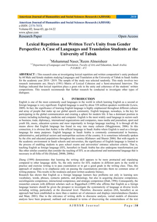 American Journal of Humanities and Social Sciences Research (AJHSSR) 2018
A J H S S R J o u r n a l P a g e | 14
American Journal of Humanities and Social Sciences Research (AJHSSR)
e-ISSN :2378-703X
Volume-02, Issue-03, pp-14-22
www.ajhssr.com
Research Paper Open Access
Lexical Repetition and Written Text’s Unity from Gender
Perspective: A Case of Languages and Translation Students at the
University of Tabuk
1
Mohammad Naser,2
Reem Almoisheer
1,2,
Department of Languages and Translation, Faculty of Arts and Education, Saudi Arabia
P.O.BOX : 471
ABSTRACT : This research aims at investigating lexical repetition and written composition‟s unity produced
by 60 Male and female students studying Languages and Translation at the University of Tabuk in Saudi Arabia
for the academic year 2018 / 2019. The sample of the study was selected randomly. This study involves two
research instruments are; Hoey's (1991) Matrix of Lexical Cohesion and a Semi-structured Interview. The
findings indicated that lexical repetition plays a great role in the unity and coherence of the students‟ written
compositions. This research recommends that further research be conducted to investigate other types of
dialogues.
I. INTRODUCTION
English is one of the most commonly used languages in the world in which learning English as a second or
foreign language is very significant. English language is used by about 328 million speakers worldwide (Lewis,
2009). In fact, the significance of learning English language is highly emphasized throughout different cultures
and array of people that make up our global speech community. English language, nowadays, is the key for
participating in the global communication and creating a sphere for modern life. It has a dominant position in
science including technology, medicine and computer. English is the most widely used language in sectors such
as business, trade, diplomacy, international organizations and companies, mass media and journalism, sport and
youth life, music, education systems and most importantly in foreign language teaching. It is through all the
means above that English language has found its way into many cultures (Mugglestone, 2006). In this
connection, it is obvious that Arabic is the official language in Saudi Arabia where English is used as a foreign
language for many purposes. English language in Saudi Arabia is commonly communicated in business,
administrative, and political sectors and metropolitan sections of the country. It is sometimes informally spoken
by the elite and educated populations throughout the country (Klebanov and Shamir 2006). But with regards to
the academic environment in Saudi schools and universities, the significance of English language is limited to
the process of enabling students to pass school exams and universities' entrance selection criteria. That is,
teaching English as foreign language (EFL, hereafter) in Saudi Arabia has also undergone transformation just
like other similar countries that consider the teaching of EFL as an educational and instrumental language that is
necessary in all folks of life (Hyland, 2004b, 2004c).
Zheng (1999) demonstrates that learning the writing skill appears to be more protracted and stipulating
compared to other language skills. So, the only motive for EFL students in different parts in the world to
practice and exercise writing is to pass examination or to get a good grade in the writing class. Thus, this
approach of students is to emphasise only on passing the examinations provides them no common sense of
writing purpose. This results in the weakness and poor written academic literacy.
Research has shown that English as a foreign language learners face problems not only in learning new
vocabulary, words, phrases, syntactic patterns, and phonology, but also in acquiring discourse competence,
sociolinguistic competence, interactional competence, and strategic competence (Diab, 1996). Consequently, the
researcher concurs with different scholars such as Riggenbach (1999) who affirms that English as a foreign
language learners should be given the prospect to investigate the systematicity of language at diverse levels
including writing, particularly at the discoursal level. Therefore, discourse analysis (DA, hereafter) as an
approach had been established as more than a random set of utterances and displays interrelatedness (Sanders
and Maat, 2001). Due to the relevance of writing skills to discourse analysis, varied models of discourse
analysis have been proposed, outlined and evaluated in terms of discovering the connectedness of the text
 