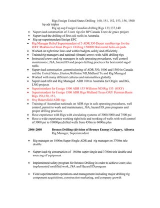 Rigs Ensign United States Drilling 160, 151, 152, 153, 156, 1500 
hp adr triples 
Rig up sup Ensign Canadian drilling Rigs 133,137,140 
 Supervised construction of 3 core rigs for BP Canada Teere de grace project 
 Supervised the drilling of first coil wells in Australia 
 Rig up superintendent Ensign EPC 
 Rig Manager Relief Superintendent of 5 ADR 350 Desert rambler rigs for the 
OXY Mukhaizna Oman Project. Drilling 15000ft Horizontal holes on pads. 
 Worked on tight time lines and within budgets safely and efficiently 
 Trained rig managers and national (Omani) crews with ADR drilling rigs 
 Instructed crews and rig managers in safe operating procedures, well control 
maintenance, JSA, hazard ID and proper drilling practices for horizontal sag-d 
wells 
 Supervised construction ,commissioning of ADR 350, 1000 and 1500 in Canada 
and the United States ,Huston,Williston ND,Midland Tx and Rig Managed 
 Worked with many different cultures and nationalities globally 
 Supervised refit and Rig Managed ADR 100 in Australia for Origin and BG, 
LNG projects 
 Superintendent for Ensign 1500 ADR 153 Williston ND Rig 153 (OXY) 
 Superintendent for Ensign 1500 ADR Rigs Midland Texas OXY Permian Basin 
Rigs 156,150, 151, 
 Oxy Bakersfield ADR rigs 
 Training of Australian nationals on ADR rigs in safe operating procedures, well 
control, permit to work and maintenance, JSA, hazard ID, pms programs and 
proper drilling practices 
 Have experience with Rigs with circulating systems of 3000,5000 and 7500 psi 
 Have a wide experience working tight hole and working of wells with well control 
of 3000 psi to 10000psi,drilled wells from 450m to 6000m plus 
2006-2008 Bronco Drilling (division of Bronco Energy) Calgary, Alberta 
Rig Manager, Superintendent 
 Rig manager on 1800m Super Single ADR and rig manager on 3700m tele 
double 
 Supervised rig construction of 1800m super single and 3700m tele double and 
sourcing of equipment 
 Implemented safety program for Bronco Drilling in order to achieve core; also 
implemented modified work, JSA and Hazard ID program 
 Field superintendent operations and management including major drilling rig 
component acquisitions, construction marketing, and company growth 
 