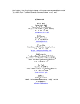 Oil orientated (Was given Eagle feather as gift in sweet grass ceremony By respected 
Elder of Big Stone Cree Band for appreciation and respect of their land) 
References 
Curtis Wilie 
Royal Dutch Shell 
Technology Delivery Manager 
Deep water Well Delivery EPT-WELLS 
CELL 1-281-777-7394 
Curtis.wilie@shell.com 
Bill Carriere 
Drilling Consultant 
CELL 1-403-580-0095 
Carico53@telus.net 
Wayne Kipp 
Founder and VP of Ensign Energy Services 
Cell 1-780-884-7707 
Wayne.kipp@ensignenergy.com 
Rick Rutherford 
Founder and past President of HR Drilling 
Founder and past President of Horizon Drilling 
Former President Hyduke Energy Services 
Cell 1-780-991-4352 
Jon Trask 
President AVL MFG 
Former VP Procurement Ensign Energy Services 
Cell 1-403-478-5943 
jtrask@avlmfg.com 
Ed Mattie 
Drilling Consultant 
Former Field superintendent Ensign Energy Services 
1-780-499-6128 
edmattie@icloud.com 
 