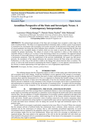 American Journal of Humanities and Social Sciences Research (AJHSSR) 2018
A J H S S R J o u r n a l P a g e | 12
American Journal of Humanities and Social Sciences Research (AJHSSR)
e-ISSN: 2378-703X
Volume-02, Issue-09, pp-12-20
www.ajhssr.com
Research Paper Open Access
Arendtian Perspective of the State and Sovereignty Nexus: A
Contemporary Interpretation
Lawrence Ofunja Kangei1
*, Patrick Ouma Nyabul2,
John Muhenda1
1
Department of Philosophy, the Catholic University of Eastern Africa, Nairobi, Kenya
2
Department of Philosophy and Religious Studies, University of Nairobi, Nairobi, Kenya
Corresponding author: kalaofu2017@gmail.com
ABSTRACT: The political-legal precepts of the State and sovereignty have occupied a center stage in the
realm of political theory. The State as an organized political community under a solitary system of government
is construed to be concomitant with sovereignty in its modus operandi. In the discourse of this nature, the facet
of concern graduates into being that which underpins these actualities. It could be enunciated that the State and
sovereignty are two incomplete dashes of realism which are ever ready to receive the other for either to be
complete for apropos functioning. The subject of concern of this exposition is what is it that institutes the
ostensible efficacy or efficacy per excellence in the functioning of these two co-realities? The approach utilized
in the pursuit of conceivable panacea to this quandary was critical phenomenology coupled as well as guided by
a hermeneutic propensity. Upon the employment of the previous methodology, the sequel was that power,
precisely, the ascendency of the subjects delineates the symmetry between the State along with sovereignty.
Furthermore, it is this sway of the led that is liable to the linkage that subsists between these co-realities. The
caveat, as well as the mode forward in maintaining this brand of rapport, is via the apposite conscientization of
the citizenry in matters appertaining to the legal aspects as a sort of appropriate empowerment.
Keywords: Sovereignty, the State, citizenry, political theory
I. INTRODUCTION
The titillating disquiet that this disquisition aspires to settle is of that reality upon which both the State
and sovereignty derive their linkage. Arendt has formulated a severe appraisal of the concept of sovereignty.
One could even adjudge deprived of hyperbole that much of today's intellectual antipathy against the concept of
autonomy draws upon her denunciation of it. First, it is imperative to illustrate that Arendt's critique is not only
questionable from the history of ideas and of the philosophy of law but also internally indecisive. Moreover, it
shall be relevant to deliberate on the connotation of the concept of sovereignty and its link to constitutionalism
and totalitarianism as instances of delving into the doctrine of constituent power. In tandem with the preceding,
evaluation of some of the viewpoints of the advocates of cosmopolitanism and global governance will be
apposite.
II. SOVEREIGNTY, THE STATE, AND EMANCIPATION
An enquiry on the role of the sovereign State in multilateral relations is vital in developing some reflections
on the import of citizenship and nationality in a pluralistic society alongside the fourth estate and its relationship
with the State. The one-sidedness of Arendt's interpretation of sovereignty could be explained in the light of her
conjectural philosophical vision on politics, which leans heavily on the famous distinction between labour,
work, and action. Arendt's quasi-existentialist vision of politics conceived as the creative momentum where
equal persons are spontaneously acting together in a typical public space and are experiencing political freedom
in words and deeds leaves miniature room for taking into account the legal and institutional aspects of the
political realm.
Arendt's rebuff of sovereignty is particularly categorical in her essay What is Freedom? Where she contends
that the eminent self-rule of political bodies has continuously been a delusion, which, moreover, could be
sustained only by the contrivances of violence, that is, with essentially non-political approaches. In social
circumstances that are regulated by the palpability which not a man nonetheless men live on the earth, freedom,
and sovereignty might even not exist simultaneously. Where men wish to be sovereign, as individuals or as
organized groups, they must submit to the oppression of the will, be this the individual will with which one
forces himself or the general will of a systematized assemblage. If men desire to be emancipated, it is accurately
self-sufficiency they ought to capitulate.
 