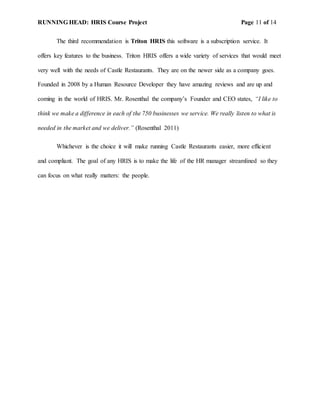 RUNNING HEAD: HRIS Course Project Page 11 of 14
The third recommendation is Triton HRIS this software is a subscription service. It
offers key features to the business. Triton HRIS offers a wide variety of services that would meet
very well with the needs of Castle Restaurants. They are on the newer side as a company goes.
Founded in 2008 by a Human Resource Developer they have amazing reviews and are up and
coming in the world of HRIS. Mr. Rosenthal the company’s Founder and CEO states, “I like to
think we make a difference in each of the 750 businesses we service. We really listen to what is
needed in the market and we deliver.” (Rosenthal 2011)
Whichever is the choice it will make running Castle Restaurants easier, more efficient
and compliant. The goal of any HRIS is to make the life of the HR manager streamlined so they
can focus on what really matters: the people.
 