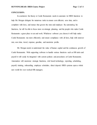 RUNNING HEAD: HRIS Course Project Page 12 of 14
CONCLUSION:
In conclusion the theory is Castle Restaurants needs to automate its HRIS functions to
help Mr. Morgan delegate his numerous tasks to ensure cost efficient, save time, and is
compliant with laws, and statues that govern the state and employer. By automating his
functions, he will be able to focus more on strategic planning, and the people who make Castle
Restaurants a great place to eat and work. Whichever software you choose it will help make
Castle Restaurants run more efficiently and ensure compliance with all laws, help with turnover
rate, save time, travel, expense, gasoline, and maximize profits.
Mr. Morgan needs to understand the value of human capital and the continuous growth of
Castle Restaurants. With supporting software to handle various functions such as HR tasks and
payroll it will easily be integrated with current policies and procedures at Castle Restaurants.
Automation will maximize strategic functions, role based technology, reporting, scheduling,
payroll, training, onboarding, employee schedules, direct deposit. HRIS systems open a whole
new world for over worked HR managers.
 