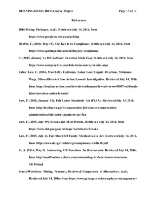 RUNNING HEAD: HRIS Course Project Page 13 of 14
References
2016 Pricing Packages. (n.d.). Retrieved July 14, 2016, from
https://www.peoplematter.com/pricing
DeWitt, C. (2010, May 15). The Key Is In Compliance. RetrievedJuly 14, 2016, from
https://www.qsrmagazine.com/hiring/key-compliance
C. (2015, January 1). HR Software Selection Made Easy! Retrieved July 14, 2016, from
https://www.comparehris.com/hris-hrms-survey/results.aspx
Labor Law, C. (2016, March 02). California Labor Law: Unpaid Overtime, Minimum
Wage, MissedBreaks Class Action Lawsuit Investigation. Retrieved July 14, 2016,
from https://topclassactions.com/lawsuit-settlements/lawsuit-news/40907-california-
labor-law-class-action-lawsuit/
Law, F. (2016, January 01). Fair Labor Standards Act (FLSA). RetrievedJuly 14, 2016,
from http://hr.ofm.wa.gov/compensation-job-classes/compensation-
administration/fair-labor-standards-act-flsa
Law, F. (2015, July 09). Breaks and Meal Periods. Retrieved July 14, 2016, from
https://www.dol.gov/general/topic/workhours/breaks
Law, F. (2015, July 6). Fact Sheet #28 Family Medical Leave Act. RetrievedJuly 14, 2016,
from https://www.dol.gov/whd/regs/compliance/whdfs28.pdf
Li, A. (2016, May 2). Automating HR Functions for Restaurants. Retrieved July 14, 2016,
from http://smallbusiness.chron.com/automating-hr-functions-restaurants-
38149.html
SentricWorkforce Pricing, Features, Reviews & Comparison of Alternatives. (n.d.).
Retrieved July 14, 2016, from https://www.getapp.com/hr-employee-management-
 
