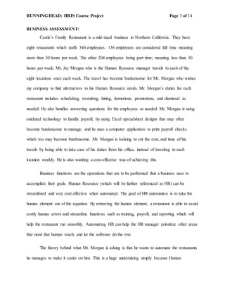 RUNNING HEAD: HRIS Course Project Page 3 of 14
BUSINESS ASSESSMENT:
Castle’s Family Restaurant is a mid-sized business in Northern California. They have
eight restaurants which staffs 340 employees. 136 employees are considered full time meaning
more than 30 hours per week. The other 204 employees being part time; meaning less than 30
hours per week. Mr. Jay Morgan who is the Human Resource manager travels to each of the
eight locations once each week. The travel has become burdensome for Mr. Morgan who wishes
my company to find alternatives to his Human Resource needs. Mr. Morgan’s duties for each
restaurant includes scheduling, recruiting, hiring, demotions, promotions, and dismissal as
needed. He also handles answering questions for the employees as needed. Mr. Morgan is using
outdated technology to handle payroll; by using Excel spreadsheet designs that may often
become burdensome to manage, and he uses a computer application to print payroll checks
which too may become burdensome. Mr. Morgan is looking to cut the cost, and time of his
travels by being able to take care of his duties from his office, instead of traveling to each
location weekly. He is also wanting a cost-effective way of achieving this.
Business functions are the operations that are to be performed that a business uses to
accomplish their goals. Human Resource (which will be further referenced as HR) can be
streamlined and very cost effective when automated. The goal of HR automation is to take the
human element out of the equation. By removing the human element, a restaurant is able to avoid
costly human errors and streamline functions such as training, payroll, and reporting which will
help the restaurant run smoothly. Automating HR can help the HR manager prioritize other areas
that need that human touch, and let the software do the rest.
The theory behind what Mr. Morgan is asking is that he wants to automate the restaurants
he manages to make it easier on him. This is a huge undertaking simply because Human
 