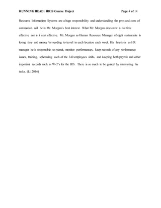 RUNNING HEAD: HRIS Course Project Page 4 of 14
Resource Information Systems are a huge responsibility and understanding the pros and cons of
automation will be in Mr. Morgan’s best interest. What Mr. Morgan does now is not time
effective nor is it cost effective. Mr. Morgan as Human Resource Manager of eight restaurants is
losing time and money by needing to travel to each location each week. His functions as HR
manager he is responsible to recruit, monitor performances, keep records of any performance
issues, training, scheduling each of the 340 employees shifts, and keeping both payroll and other
important records such as W-2’s for the IRS. There is so much to be gained by automating his
tasks. (Li 2016)
 