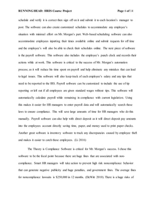 RUNNING HEAD: HRIS Course Project Page 6 of 14
schedule and verify it is correct then sign off on it and submit it to each location’s manager to
post. The software can also create customized schedules to accommodate any employee’s
situation with minimal effort on Mr. Morgan’s part. Web-based scheduling software can also
accommodate employees inputting their times available online and submit requests for off time
and the employee’s will also be able to check their schedules online. The next piece of software
is the payroll software. This software also includes the employee’s punch clock and records their
actions while at work. This software is critical to the success of Mr. Morgan’s automation
process; as it will reduce his time spent on payroll and help eliminate any mistakes that can lead
to legal issues. This software will also keep track of each employee’s salary and any tips that
need to be reported to the IRS. Payroll software can be customized to include the use of tip
reporting or left out if all employees are given standard wages without tips. This software will
automatically calculate payroll while remaining in compliance with current legislation. Using
this makes it easier for HR managers to enter payroll data and will automatically search these
laws to ensure compliance. This will save large amounts of time for HR managers who do this
manually. Payroll software can also help with direct deposit as it will direct deposit pay amounts
into the employees account directly saving time, paper, and money used to print paper checks.
Another great software is inventory software to track any discrepancies caused by employee theft
and makes it easier to catch these employees. (Li 2016)
The Theory is Compliance Software is critical for Mr. Morgan’s success. I chose this
software to be the focal point because there are huge fines that are associated with non-
compliance. Smart HR managers will take action to prevent high risk noncompliance behavior
that can generate negative publicity and huge penalties, and government fines. The average fines
for noncompliance lawsuits is $250,000 in 12 months. (DeWitt 2010). There is a huge risks of
 