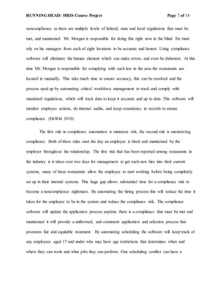 RUNNING HEAD: HRIS Course Project Page 7 of 14
noncompliance as there are multiple levels of federal, state and local regulations that must be
met, and maintained. Mr. Morgan is responsible for doing this right now in the blind. He must
rely on his managers from each of eight locations to be accurate and honest. Using compliance
software will eliminate the human element which can make errors, and even be dishonest. At this
time Mr. Morgan is responsible for complying with each law in the area the restaurants are
located in manually. This take much time to ensure accuracy, this can be resolved and the
process sped up by automating critical workforce management to track and comply with
mandated regulations, which will track data to keep it accurate and up to date. This software will
monitor employee actions, do internal audits, and keep consistency in records to ensure
compliance. (DeWitt 2010)
The first rule in compliance automation is minimize risk, the second rule is maximizing
compliance. Both of these rules start the day an employee is hired and maintained by the
employer throughout the relationship. The first risk that has been reported among restaurants in
the industry is it takes over two days for management to get each new hire into their current
systems, many of these restaurants allow the employee to start working before being completely
set up in their internal systems. This huge gap allows substantial time for a compliance risk to
become a noncompliance nightmare. By automating the hiring process this will reduce the time it
takes for the employee to be in the system and reduce the compliance risk. The compliance
software will update the application process anytime there is a compliance that must be met and
maintained it will provide a uniformed, and consistent application and selection process that
promotes fair and equitable treatment. By automating scheduling the software will keep track of
any employees aged 17 and under who may have age restrictions that determines when and
where they can work and what jobs they can perform. One scheduling conflict can have a
 