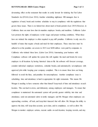 RUNNING HEAD: HRIS Course Project Page 8 of 14
devastating effect on the restaurant that results in costly lawsuit for violating the Fair Labor
Standards Act (FLSA) (Law 2016). Another scheduling nightmare HR managers face is
regulation of meal, break and overtime schedules to stay in compliance with the regulations that
govern these issues. There is no federal law about meal or break periods (Law 2015) However, in
California there are state laws that do mandate employee breaks, and mealtime. California Labor
Law protects the rights of employees to fair wages and proper working conditions. When these
laws are violated the employer is often required to pay stiff penalties. California is only one of a
handful of states that require a break and meal for their employees. These state laws must be
adhered to or the penalties are severe in 2015 over $690 million were paid by companies in
California who violated these laws. (Labor Law 2016). Automating your business with
Compliance software will update the system this will regulate the meal and breaks for every
employee in all locations by having historical data on file the software will forecast coverage,
consider individual employee restrictions, schedule breaks, and automatically set employees with
approved jobs while keeping your company compliant. This is to ensure these laws are being
followed to avoid the fines, and penalties for noncompliance. Another compliance issue is
scheduling; time and attendance is hard to appropriate for eight restaurants. This means Mr.
Morgan is needing to have someone other than himself keep track of time and attendance at each
location. This can lead to errors, and dishonesty among employees and managers. To ensure that
compliance is maintained the automated system will provide greater visibility into time and
attendance, send out automated alerts to notify managers and Mr. Morgan when employees are
approaching overtime, off task, and keep their timecard that will allow Mr. Morgan the ability to
approve the data, will keep data accurate, up to date, and in compliance, as well as allow Mr.
Morgan to monitor employee actions, execute audits on each location, keeping records, and stay
 