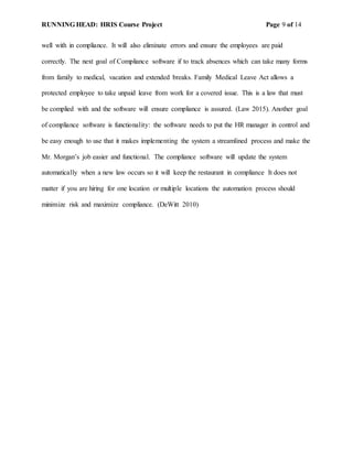 RUNNING HEAD: HRIS Course Project Page 9 of 14
well with in compliance. It will also eliminate errors and ensure the employees are paid
correctly. The next goal of Compliance software if to track absences which can take many forms
from family to medical, vacation and extended breaks. Family Medical Leave Act allows a
protected employee to take unpaid leave from work for a covered issue. This is a law that must
be complied with and the software will ensure compliance is assured. (Law 2015). Another goal
of compliance software is functionality: the software needs to put the HR manager in control and
be easy enough to use that it makes implementing the system a streamlined process and make the
Mr. Morgan’s job easier and functional. The compliance software will update the system
automatically when a new law occurs so it will keep the restaurant in compliance It does not
matter if you are hiring for one location or multiple locations the automation process should
minimize risk and maximize compliance. (DeWitt 2010)
 