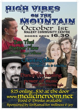 High Vibes
on the
Mountain
October 1stMaleny Community Centre
Doors open 16.30
Dance the healing
power of music
2100 with Murray Kyle
$25 online...$30 at the door
www.medicineroom.net
Food & Drinks available
Sponsored by LivKamal for wellness & joy
Zen Thai
Partner Flow
1700 with Gwyn Williams
Chanting Bliss
1900 with Lulu & Mischka
 