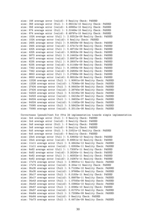 size: 156 average error (valid): 0 Reality Check: PASSED
size: 356 average error (full ): 3.68213e-10 Reality Check: PASSED
size: 356 average error (valid): 4.49965e-10 Reality Check: PASSED
size: 674 average error (full ): 2.31449e-10 Reality Check: PASSED
size: 674 average error (valid): 8.49797e-10 Reality Check: PASSED
size: 1024 average error (full ): 2.93312e-09 Reality Check: PASSED
size: 1024 average error (valid): 0 Reality Check: PASSED
size: 2455 average error (full ): 9.58029e-09 Reality Check: PASSED
size: 2455 average error (valid): 2.47417e-09 Reality Check: PASSED
size: 4325 average error (full ): 5.48716e-09 Reality Check: PASSED
size: 4325 average error (valid): 3.36353e-09 Reality Check: PASSED
size: 5673 average error (full ): 8.14402e-09 Reality Check: PASSED
size: 5673 average error (valid): 2.68972e-09 Reality Check: PASSED
size: 6235 average error (full ): 9.28007e-09 Reality Check: PASSED
size: 6235 average error (valid): 4.01148e-09 Reality Check: PASSED
size: 7342 average error (full ): 9.16659e-09 Reality Check: PASSED
size: 7342 average error (valid): 6.24806e-09 Reality Check: PASSED
size: 8653 average error (full ): 2.27668e-08 Reality Check: PASSED
size: 8653 average error (valid): 6.88316e-09 Reality Check: PASSED
size: 12326 average error (full ): 1.90801e-08 Reality Check: PASSED
size: 12326 average error (valid): 1.75366e-08 Reality Check: PASSED
size: 27434 average error (full ): 6.06453e-08 Reality Check: PASSED
size: 27434 average error (valid): 2.26793e-08 Reality Check: PASSED
size: 54323 average error (full ): 9.52195e-08 Reality Check: PASSED
size: 54323 average error (valid): 1.04218e-07 Reality Check: PASSED
size: 64324 average error (full ): 1.34623e-07 Reality Check: PASSED
size: 64324 average error (valid): 5.11482e-08 Reality Check: PASSED
size: 70065 average error (full ): 3.58423e-08 Reality Check: PASSED
size: 70065 average error (valid): 5.20113e-08 Reality Check: PASSED
Correctness (pseudo)test for fftw 2d implementation towards simple implementation
size: 3x4 average error (full ): 0 Reality Check: PASSED
size: 3x4 average error (valid): 0 Reality Check: PASSED
size: 3x6 average error (full ): 0 Reality Check: PASSED
size: 3x6 average error (valid): 0 Reality Check: PASSED
size: 6x5 average error (full ): 9.21621e-12 Reality Check: PASSED
size: 6x5 average error (valid): 0 Reality Check: PASSED
size: 23x4 average error (full ): 5.53605e-13 Reality Check: PASSED
size: 23x4 average error (valid): 8.69951e-12 Reality Check: PASSED
size: 11x11 average error (full ): 6.49424e-12 Reality Check: PASSED
size: 11x11 average error (valid): 1.63559e-11 Reality Check: PASSED
size: 8x62 average error (full ): 1.73097e-11 Reality Check: PASSED
size: 8x62 average error (valid): 3.26245e-11 Reality Check: PASSED
size: 6x62 average error (full ): 1.46302e-11 Reality Check: PASSED
size: 6x62 average error (valid): 2.14367e-11 Reality Check: PASSED
size: 17x74 average error (full ): 2.96591e-11 Reality Check: PASSED
size: 17x74 average error (valid): 9.254e-11 Reality Check: PASSED
size: 35x35 average error (full ): 9.71236e-10 Reality Check: PASSED
size: 35x35 average error (valid): 1.97668e-10 Reality Check: PASSED
size: 26x17 average error (full ): 6.0183e-11 Reality Check: PASSED
size: 26x17 average error (valid): 5.89978e-11 Reality Check: PASSED
size: 34x43 average error (full ): 1.07593e-09 Reality Check: PASSED
size: 34x43 average error (valid): 5.03882e-10 Reality Check: PASSED
size: 29x57 average error (full ): 2.8396e-10 Reality Check: PASSED
size: 29x57 average error (valid): 2.81707e-10 Reality Check: PASSED
size: 64x64 average error (full ): 2.72098e-09 Reality Check: PASSED
size: 64x64 average error (valid): 0 Reality Check: PASSED
size: 74x73 average error (full ): 6.44719e-09 Reality Check: PASSED
30
 