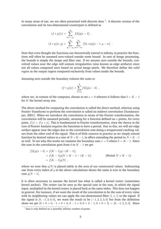 In many areas of use, we are often presented with discrete data 1. A discrete version of the
convolution and its two-dimensional counterpart is deﬁned as
(f ∗ g)[x] =
∞
k=−∞
f[k]g[x − k] .
(f ∗ g)[x, y] =
∞
k=−∞
∞
m=−∞
f[k, m]g[x − t, y − m] .
Note that even thought the functions can theoretically extend to inﬁnity, in practice the func-
tions will often be assumed zero-valued outside some bound. In case of image processing,
the bounds is simply the image and ﬁlter size. If we assume zero outside the bounds, con-
volved values near the edge will contain irregularities (also known as edge artifacts) since
not all values computed were based on actual image pixels. We therefore deﬁne the valid
region as the output region computed exclusively from values inside the bounds.
Assuming zero outside the boundary reduces the sums to
(f ∗ g)[x] =
b
k=a
f[k]g[x − k] ,
where we, in context of the computer, choose to set a = 0 whereto it follows that b = K − 1
for K the kernel array size.
The above method for computing the convolution is called the direct method, whereas using
Fourier Transforms to perform the convolution is called an indirect convolution [Sundarara-
jan, 2001]. When we introduce the convolution in terms of the Fourier transformation, the
convolution will be assumed periodic, meaning for a function deﬁned on n points, for every
point, f[x] = f[x + n]. This is fundamental to Fourier transformation, since the theory at the
root of Fourier Analysis requires the functions to have a period. Due to this, we will see edge
artifact appear near the edges due to the convolution sum doing a wraparound catching val-
ues from the other end of the signal. This is of little concern in practice as we simply extend
function by desired values to a size of N +K −1, in effect extending the period to N +K −1
as well. To see why this works we examine the boundary case x = 0 where k = K − 1. Since
the sum in the convolution goes from 0 to K − 1 we get
f[k]g[x − k] = f[K − 1]g[−(K − 1)]
= f[K − 1]g[N + K − 1 − (K − 1)] (Period N + K − 1)
= f[K − 1]g[N] ,
where we note that g[N] is placed safely in the area of our constructed values. Subtracting
one from every index of g in the above calculations shows the same is true in the boundary
case g[N − 1].
It is often necessary to assume the kernel has what is called a kernel center (sometimes
kernel anchor). The center can be seen as the special case in the sum, in which the signal
input, multiplied by the kernel center, is placed back at the same index. This does not happen
in general. For instance, if we want the result of the convolution to be the sum of every value
with its neighboring values we can apply the one-dimensional ﬁlter [1, 1, 1] to the signal. If
the signal is [0, −1, 3, 0, 0], we want the result to be [−1, 2, 2, 3, 0] but from the deﬁnition
alone we get [0 + 0 + 0, −1 + 0 + 0, 3 − 1 + 0, 0 + 3 − 1, 0 + 0 + 3] = [0, −1, 2, 2, 3]. Since
1
data is only deﬁned on a (possibly inﬁnite) number of points
5
 