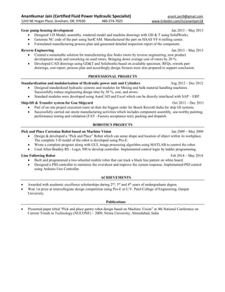 Anantkumar Jain (Certified Fluid Power Hydraulic Specialist) anant.jain9@gmail.com
1243 NE Hogan Place, Gresham, OR, 97030 480-274-7025 www.linkedin.com/in/anantjain18
Gear pump housing development Jan 2013 – May 2013
 Designed 3-D Model, assembly, rendered model and machine drawings with GD & T using SolidWorks.
 Generate NC code of the part using SurfCAM. Manufactured the part on HAAS VF-6 milling center.
 Formulated manufacturing process plan and generated detailed inspection report of the component.
Reverse Engineering Jan 2013 – May 2013
 Created a sustainable solution for manufacturing disc brake rotors by reverse engineering, new product
development study and reworking on used rotors. Bringing down average cost of rotors by 20 %.
 Developed CAD drawings using GD&T and Solidworks based on available specimen. RFQs, rework part
drawings, cost report, process plan and accordingly design fixtures were also prepared to support conclusion.
PROFESSIONAL PROJECTS
Standardization and modularization of Hydraulic power unit and Cylinders Aug 2012 – Dec 2012
 Designed standardized hydraulic systems and modules for Mining and bulk material handling machines.
Successfully reduce engineering design time by 30 %, cost, and errors.
 Standard modules were developed using AutoCAD and Excel which can be directly interfaced with SAP – ERP.
Ship-lift & Transfer system for Goa Shipyard Oct 2011 – Dec 2011
 Part of on-site project execution team on then the biggest order for Bosch Rexroth India for ship lift systems.
 Successfully carried out onsite manufacturing activities which includes component assembly, sea-worthy painting,
performance testing and validation (FAT - Factory acceptance test), packing and dispatch.
ROBOTICS PROJECTS
Pick and Place Cartesian Robot based on Machine Vision Jan 2009 – May 2009
 Design & developed a “Pick and Place” Robot which can sense shape and location of object within its workplace.
The complete 3-D model of the robot is developed using Pro-E.
 Wrote a complete program along with GUI, image processing algorithm using MATLAB to control the robot.
 Used Allen Bradley RS - Logix 500 to develop controller. Implemented control login by ladder programming.
Line Following Robot Feb 2014 – May 2014
 Built and programmed a two-wheeled mobile robot that can track a black line pattern on white board.
 Designed a PID controller to minimize the overshoot and improve the system response. Implemented PID control
using Arduino Uno Controller.
ACHIEVEMENTS
 Awarded with academic excellence scholarships during 2nd
, 3rd
and 4th
years of undergraduate degree.
 Won 1st prize at intercollegiate design competition using Pro-E at U.V. Patel College of Engineering, Ganpat
University.
Publications
 Presented paper titled “Pick and place gantry robot design based on Machine Vision” at 4th National Conference on
Current Trends in Technology (NUCONE) – 2009, Nirma University, Ahmedabad, India
 
