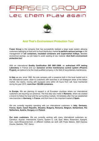 And That’s Environment Protection Too!
Fraser Group is the company that has successfully realized a large scale system allowing
customers belonging to food and no-food distribution market to perform serious savings in the
management of roll containers, insulated containers and supermarket trolleys. Besides
economical savings, our job helps to avoid wasting of raw material. And that’s environment
protection too!
With an international Quality Certification ISO 9001:2008, an authorised ATP testing
Laboratory in France and our exclusive on-line maintenance control system (Phoenix
Project), we believe to be the most qualified company in the field of isocontainers maintenance.
In Italy we are, since 1992, the sole company with a presence both in the local market and in
the international scene, close to customers with branches in all strategical areas of the Italian
market. Our teams, moving with equipped vans within 24 hours from call, have maintained
during the year 2015, more than 150,000 containers.
In Europe. We are planning to expand in all European countries where our international
customers are requiring our presence. The first step was made in Romania, where we created
a branch to follow the local and the surrounding markets. Immediately after that we established
new branches in Germany, in France, and from here in the important market of Spain.
We are currently regularly operating with our international customers in Italy, Germany,
France, Spain, Czech Republic, Slovakia, Bulgaria, Romania, Belgium, Switzerland, The
Netherlans, Austria, Hungary and Poland.
Our main customers. We are currently working with many international customers as:
Carrefour, Auchan, Intermarché, Casino, System U, Lidl, Spar, Metro, Rossmann, Autogrill,
Coin, Upim-Rinascente-Coin; in different markets we work with Poste Italiane, SDA Express
Courier, Bartolini, TNT, Gemo.
 