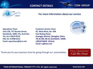 For more information about our service
Operations Team
Unit 128, 757 Bourke Street,
Docklands, 3008, VIC, Australia
TEL: 61-3-9670 0578
FAX: 61-3-9998 0515
Email: operations@tesn.net
Customer Service Team
9C, West Block, No. 668
East Beijing Road,
Huangpu District, Shanghai, China
TEL & FAX: 86-21-63152623 / MOB:
13816724649 (China)
Email: cs@tesn.net
CONTACT DETAILS
TESN INTERNATIONAL FREIGHT PTY LTD www.tesn.netTESN INTERNATIONAL FREIGHT PTY LTD. All rights reserved. www.tesn.net
Thank you for your precious time for going through our presentation.
 