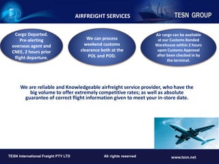 We are reliable and Knowledgeable airfreight service provider, who have the
big volume to offer extremely competitive rates; as well as absolute
guarantee of correct flight information given to meet your in-store date.
TESN INTERNATIONAL FREIGHT PTY LTD www.tesn.net
TESN International Freight PTY LTD All rights reserved www.tesn.net
Cargo Departed.
Pre-alerting
overseas agent and
CNEE, 2 hours prior
flight departure.
We can process
weekend customs
clearance both at the
POL and POD.
Air cargo can be available
at our Customs Bonded
Warehouse within 2 hours
upon Customs Approval
after been checked in by
the terminal.
AIRFREIGHT SERVICES
 