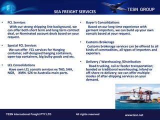 • FCL Services
With our strong shipping line background, we
can offer both short term and long term contract
deal, or Nominated account deals based on your
request.
• Special FCL Services
We can offer FCL services for Hanging
container, self-designed hanging containers,
open-top containers, big bulky goods and etc.
• LCL Consolidations
Have own LCL consols services ex TAO, SHA,
NGB, XMN. SZX to Australia main ports.
• Buyer’s Consolidations
Based on our long time experience with
garment importers, we can build up your own
consols based at your request.
• Customs Brokerage
Customs brokerage services can be offered to all
kinds of commodities, all types of importers and
exporters.
• Delivery / Warehousing /Distribution
Road trucking, rail or feeder transportation;
bonded or traditional warehousing; inland or
off-shore re-delivery; we can offer multiple
modes of after-shipping services on your
demand.
TESN INTERNATIONAL FREIGHT PTY LTD. All rights reserved. www.tesn.net
TESN International Freight PTY LTD All rights reserved www.tesn.net
SEA FREIGHT SERVICES
 