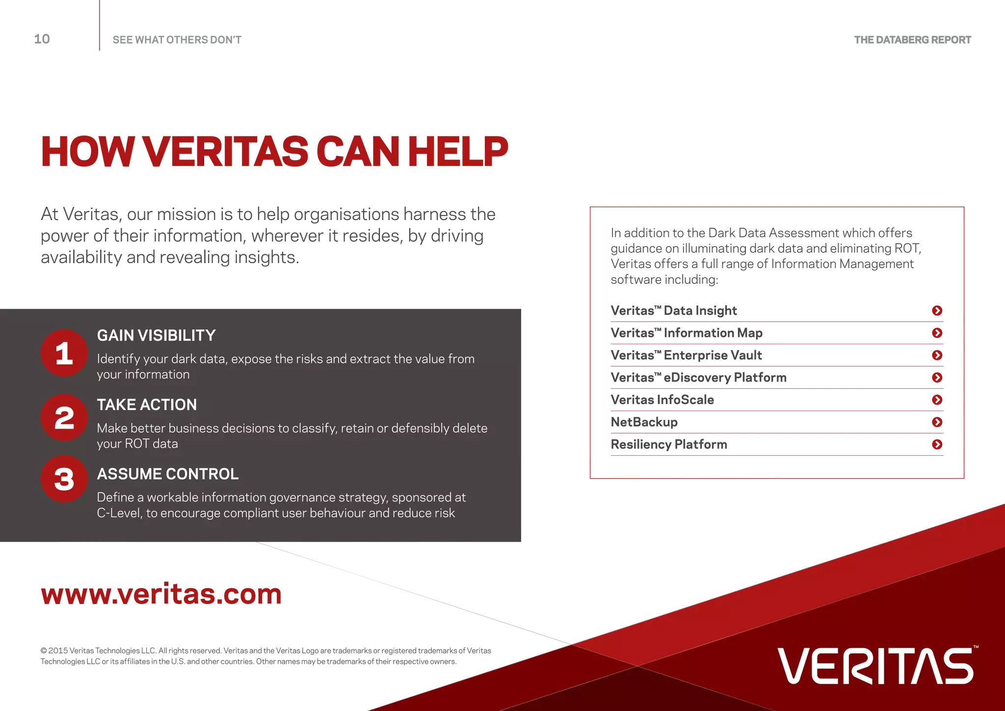 At Veritas, our mission is to help organisations harness the
power of their information, wherever it resides, by driving
availability and revealing insights.
www.veritas.com
In addition to the Dark Data Assessment which offers
guidance on illuminating dark data and eliminating ROT,
Veritas offers a full range of Information Management
software including:
Veritas™ Data Insight	 
Veritas™ Information Map	 
Veritas™ Enterprise Vault	 
Veritas™ eDiscovery Platform	 
Veritas InfoScale	 
NetBackup	 
Resiliency Platform	 
HOW VERITAS CAN HELP
© 2015 Veritas Technologies LLC. All rights reserved. Veritas and the Veritas Logo are trademarks or registered trademarks of Veritas
Technologies LLC or its affiliates in the U.S. and other countries. Other names may be trademarks of their respective owners.
10	 SEE WHAT OTHERS DON’T THE DATABERG REPORT
GAIN VISIBILITY
Identify your dark data, expose the risks and extract the value from
your information
TAKE ACTION
Make better business decisions to classify, retain or defensibly delete
your ROT data
ASSUME CONTROL
Define a workable information governance strategy, sponsored at
C-Level, to encourage compliant user behaviour and reduce risk
3
1
2
 