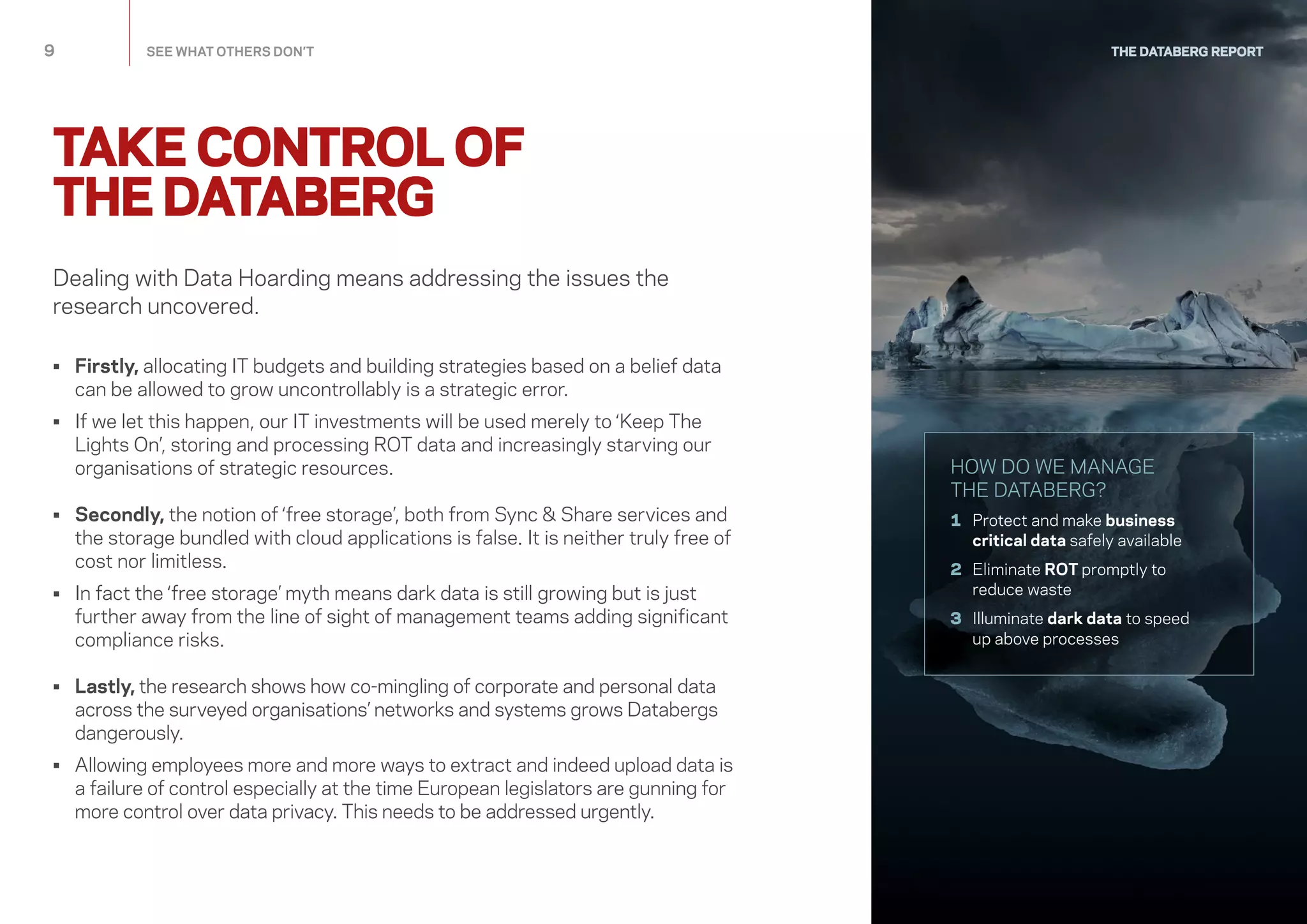 TAKE CONTROL OF
THE DATABERG
THE DATABERG REPORT
Dealing with Data Hoarding means addressing the issues the
research uncovered.
•	Firstly, allocating IT budgets and building strategies based on a belief data
can be allowed to grow uncontrollably is a strategic error.
•	If we let this happen, our IT investments will be used merely to ‘Keep The
Lights On’, storing and processing ROT data and increasingly starving our
organisations of strategic resources.
•	Secondly, the notion of ‘free storage’, both from Sync  Share services and
the storage bundled with cloud applications is false. It is neither truly free of
cost nor limitless.
•	In fact the ‘free storage’ myth means dark data is still growing but is just
further away from the line of sight of management teams adding significant
compliance risks.
•	Lastly, the research shows how co-mingling of corporate and personal data
across the surveyed organisations’ networks and systems grows Databergs
dangerously.
•	Allowing employees more and more ways to extract and indeed upload data is
a failure of control especially at the time European legislators are gunning for
more control over data privacy. This needs to be addressed urgently.
9	 SEE WHAT OTHERS DON’T
HOW DO WE MANAGE
THE DATABERG?
1	Protect and make business
critical data safely available
2	Eliminate ROT promptly to
reduce waste
3	Illuminate dark data to speed
up above processes
 