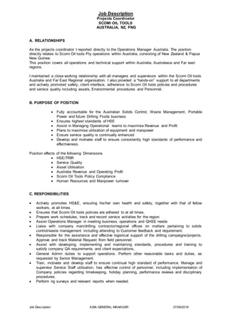 Job Description ASIA GENERAL MANAGER 27/09/2016
Job Description
Projects Coordinator
SCOMI OIL TOOLS
AUSTRALIA, NZ, PNG
A. RELATIONSHIPS
As the projects coordinator I reported directly to the Operations Manager Australia. The position
directly relates to Scomi Oil tools Pty operations within Australia, consisting of New Zealand & Papua
New Guinea.
This position covers all operations and technical support within Australia, Australasia and Far east
regions.
I maintained a close working relationship with all managers and supervisors within the Scomi Oil tools
Australia and Far East Regional organisation. I also provided a “hands-on” support to all departments
and actively promoted safety, client interface, adherence to Scomi Oil tools policies and procedures
and service quality including assets, Environmental procedures and Personnel.
B. PURPOSE OF POSITION
 Fully accountable for the Australian Solids Control, Waste Management, Portable
Power and future Drilling Fluids business
 Ensures highest standards of HSE
 Assist in Managing Operational teams to maximise Revenue and Profit
 Plans to maximise utilisation of equipment and manpower
 Ensure service quality is continually enhanced
 Develop and motivate staff to ensure consistently high standards of performance and
effectiveness.
Position effects of the following Dimensions
 HSE/TRIR
 Service Quality
 Asset Utilisation
 Australia Revenue and Operating Profit
 Scomi Oil Tools Policy Compliance
 Human Resources and Manpower turnover
C. RESPONSIBILITIES
 Actively promotes HS&E, ensuring his/her own health and safety, together with that of fellow
workers, at all times.
 Ensures that Scomi Oil tools policies are adhered to at all times.
 Prepare work schedules, track and record service activities for the region
 Assist Operations Manager in meeting business, operations and QHSE needs
 Liaise with company man/drilling contractor/regional offices on matters pertaining to solids
control/waste management including attending to Customer feedback and requirement.
 Responsible for the assistance and effective logistical support of the drilling campaigns/projects.
Approve and track Material Request from field personnel.
 Assist with developing, implementing and maintaining standards, procedures and training to
satisfy company QA requirements and client expectations,
 General Admin duties to support operations. Perform other reasonable tasks and duties, as
requested by Senior Management.
 Train, motivate and develop staff to ensure continual high standard of performance. Manage and
supervise Service Staff utilisation, has effective control of personnel, including implementation of
Company policies regarding timekeeping, holiday planning, performance reviews and disciplinary
procedures.
 Perform rig surveys and relevant reports when needed.
 