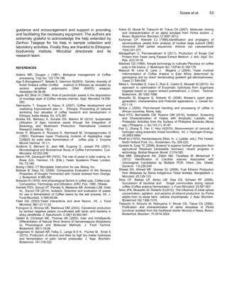 guidance and encouragement and support in providing
and facilitating the necessary equipment. The authors are
extremely grateful to acknowledge the help extended by
Zerihun Tsegaye for his help in sample collection and
laboratory activities. Finally they are thankful to Ethiopian
biodiversity institute, Microbial directorate and its
research team.
REFERENCES
Adams MR, Dougan J (1981). Biological management of Coffee
processing. Trop Sci. 123:178-196.
Aga E,BryngelssonT, Bekele E, Salomon B(2003). Genetic diversity of
forest Arabica coffee (Coffee arabica) in Ethiopia as revealed by
random amplified polymorphic DNA (RAPD) analysis.
Hereditas138:36-46.
Agate AD, Bhat JV (1966). Role of pectinolytic yeasts in the degradation
of mucilage layer of Coffea robusta cherries. Appl. Microbiol.14:256-
260.
Alemayehu T, Esayas K, Kassu K (2007). Coffee development and
marketing Improvement plan in Ethiopia. Proceeding of national
workshop four decades of coffee research and development in
Ethiopia, Addis Ababa. Pp. 375-387.
Amelia KK, Berhanu A, Suhaila OH, Marioni M (2010). Sustainable
Utilization of Agro industrial waste through the Integration of
Bioenergy and Mushroom Production. International Livestock
Research Institute. 190 p.
Antier P, Minjares A, Roussos S, Raimbault M, Viniegragonzalez G
(1993). Pectinase hyper Producing mutants of Aspergillus niger
C28B25 for solid state fermentation of coffee pulp. J. Enzyme
Microb.Technol. 15:1-1.
Avallone S, Bernard G, Jean MB, Eugenia O, Joseph PG (2001).
Microbiological and Biochemical Study of Coffee Fermentation. Curr.
Microbiol. 42:252-256.
Beech FW, Davenport RR (1970). The role of yeast in cider making. In:
Rose, A.H., Harrison, I.S. (Eds.), Yeast. Academic Press. London.
Pp. 73-146.
Biolog (1993). YT Microplate: Instruction for use. Biolog, Inc.
Boboye B, Dayo OL (2009). Comparative Evaluation of the Sensory
Properties of Doughs Fermented with Yeasts Isolated from Orange.
J. Biotechnol. 8:389-392.
Bressani R (1979). Anti-physiological factors in coffee pulp. Coffee pulp:
Composition, Technology and Utilization, IDRC Pub. 108E, Ottawa.
Demelo PGV, Soccol VT, Pandey A, Medeiros AB, Andrade LJM, Gollo
AL, Soccol CR (2014). Isolation, Selection and evaluation of yeasts
for use in fermentation of Coffee beans by the wet process. Int. J.
Food Microbiol. 1(188):60-66.
Fleet GH (2003).Yeast interactions and wine flavour. Int. J. Food
Microbiol. 86(1-2):11-22.
Frengova G, Simova DE, Beshkova DM (2003). Carotenoid production
by lactose negative yeasts co-cultivated with lactic acid bacteria in
whey ultrafiltrate. Z. Naturforsch. C 58(7-8):562-567.
Gellért B, Christoph ME, Thomas HK (2000). Inter and IntraSpecific
Differentiation of Natural Wine Strains of Hanseniaspora (Kloeckera)
by Physiological and Molecular Methods. J. Food Technol.
Biotechnol. 39(1):19-28.
Jorgensen H, Sanadi AR, Felby C, Lange N E K, Fischer M, Ernst S
(2010). Production of ethanol and feed by high dry matter hydrolysis
and fermentation of palm kernel presscake. J. Appl. Biochem.
Biotechnol. 161:318-332.
Gizaw et al. 53
Katos SI, Murak M, Takeuchi M, Tokue CA (2007). Molecular cloning
and characterization of an alpha amylase from Pichia burtoni .J.
Biosci. Biotechnol. Biochem.12:3007-3013.
Kurtzman CP, Robnett CJ (1998).Identification and phylogeny of
ascomycetous yeasts from analysis of nuclear large subunit (26S)
ribosomal DNA partial sequences. Antonie van Leeuwenhoek
73(4):331-371.
Maragatham C, Panneerselvam A (2011). Production of Single Cell
Protein from Yeast using Papaya Extract Medium. J. Adv. Appl. Sci.
Res. 2(2):14-18.
Martinez CD (1989). Simple technology to cultivate Pleurotus on coffee
pulp in the tropics. J. Mushroom Sci. 12(Part 2):169-178.
Masoud W, Lene B, Lene J, Mogens J (2004). Yeast involved
infermentation of Coffee Arabica in East Africa determined by
genotyping and by direct denaturating gradient gel electrophoresis.
Yeast 21:549-556.
Mesa L, González E, Cara C, Ruiz E, Castro E, Mussatt SI (2010). An
approach to optimization of Enzymatic hydrolysis from sugarcane
bagasse based on organo solvent pretreatment. J. Chem. Technol.
Biotechnol.. 85:1092-1098.
Mussatto SI, Dragone G, Roberto IC (2006). Brewer’s spent grain:
generation, characteristics and Potential applications. J. Cereal Sci.
43:1-14.
Mutua J (2000). Post-harvest handling and processing of coffee in
African countries. Rome, Italy.
Noel HTG, Bernadette CM, Rosario GM (2014). Isolation, Screening
and Characterization of Yeasts with Amyloytic, Lipolytic, and
Proteolytic Activities from the Surface of Philippine Bananas (Musa
spp.) Philippine. J. Sci.143 (1): 81-87
Pan C, Zhang S, Fan Y, Hou H(2010). Bioconversion of corncob to
hydrogen using anaerobic mixed microflora. Int. J. Hydrogen Energy.
35:2663-2669.
Phaff HJ (1970). Hanseniaspora Zikes. In. J. Lodder, (ed.), The Yeasts.
North Holland Publ. Co., Amsterdam. Pp. 209-225.
Qureshi N, Ezeji TC (2008). Butanol "a superior biofuel" production from
agricultural Residues (renewable biomass): recent progress in
technology. Biofuel Bioprod. Bioref. 2:319-330.
Rad MM, Zafarghandi AS, Zabihi MA, Tavallaee M, Mirdamadi Y
(2012). Identification of Candida species Associated with
vulvovaginal Candidiasis by Multiple PCR. Infect. Dis. Obstet.
Gynecol. 1-5.230-240
Sheela SH, Ahmed MF, Gomes DJ (2008). Fuel Ethanol Production
from Molasses by Some Indigenous Yeast Isolates. Bangladesh J.
Microbiol. 25:129-133.
Silva CF, Batista LR, Abreu LM, Dias ES, Schwan RF (2008).
Succession of bacterial and fungal communities during natural
coffee (Coffea arabica) fermentation. J. Food Microbiol. 25:951-957.
Silva JPA, Mussatto SI, Roberto IC(2010). The influence of initial xylose
concentration, agitation and aeration of ethanol production by Pichia
stipitis from ric straw hemi cellulos ichydrolysate. J. Appl. Biochem.
Biotechnol.162:1306-1315.
Takeuchi A, Shizumi IA, Nishiyama Y, Murak OS, Takue CA (2006).
Putification and characterization of alpha amaylase of Pichia
burutoniii isolated from the traditional starter Murcha in Nepa. Biosci.
Biotechnol. Biochem. 70:3019-3024.
 