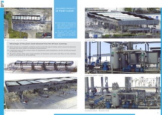 2 3
Installation detail - 3D point cloud3D point cloud of the objective
3D point cloud - overview image 3D point cloud
Installation detail - reality
DELIVERED PRODUCT:
3D POINT CLOUD
Following the 3D laser scanning
there results a collection of
data called “point cloud”; its
location in space is known in a
3D coordinate system.
The 3D point clouds are
compatible with specific
software such as: LFM Server,
AVEVA PDMS 3D, INTERGRAPH
PDS etc.
Advantages of the point cloud obtained from the 3D laser scanning:
Point clouds are a complete, authentic and accurate 3D copy of reality, which cannot be obtained
through any other means or method of measurement;
A detailed study of the current state of equipments and installations can be carried out based
on 3D point clouds;
3D point clouds allow exact measurements of distances and areas and they are the starting
point in the process of 3D modelling.
 