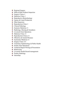 Regional Surgery
Milk & Milk Products Inspection
Surgery Clinics-1
Medicine Clinic-1
Reproductive Biotechnology
Equine & Camel Production
Meat Inspection
Reproduction Clinic-1
Clinical Pathology
Systemic Medicine-11
Radiology, Shoeing & Soundness
Livestock Farm Operations
Medicine Clinic-11
Reproduction Clinics-11
Obstetrics & Genital Diseases
Systematic Medicine-11
Surgery Clinic-111
Veterinary Epidemiology & Public Health
Poultry farm Operations
Technical Report Writing & Presentation
Biodiversity
Livestock Health Hazard management
Poultry Pathology
Internship
 