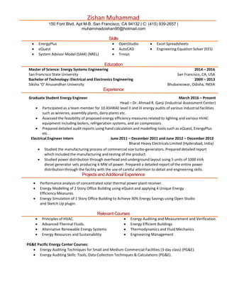 Zishan Muhammad
150 Font Blvd, Apt M-B, San Francisco, CA 94132 | C: (415) 939-2657 |
muhammadzishan90@hotmail.com
Skills
 EnergyPlus  OpenStudio  Excel Spreadsheets
 eQuest  AutoCAD  Engineering Equation Solver (EES)
 System Advisor Model (SAM) (NREL)  Trnsys
Education
Master of Science: Energy Systems Engineering
San Francisco State University
2014 – 2016
San Francisco, CA, USA
Bachelor of Technology: Electrical and Electronics Engineering
Siksha ‘O’ Anusandhan University
2009 – 2013
Bhubaneswar, Odisha, INDIA
Experience
Graduate Student Energy Engineer March 2016 – Present
Head – Dr. Ahmad R. Ganji (Industrial Assessment Center)
 Participated as a team member for 10 ASHRAE level II and III energy audits of various industrial facilities
such as wineries, assembly plants, dairy plants etc.
 Assessed the feasibility of proposed energy efficiency measures related to lighting and various HVAC
equipment including boilers, refrigeration systems, and air compressors.
 Prepared detailed audit reports using hand calculation and modelling tools such as eQuest, EnergyPlus
etc.
Electrical Engineer Intern June 2011 – December 2011 and June 2012 – December 2012
Bharat Heavy Electricals Limited (Hyderabad, India)
 Studied the manufacturing process of commercial size turbo-generators. Prepared detailed report
which included the manufacturing and testing of the product.
 Studied power distribution through overhead and underground layout using 5 units of 1000 kVA
diesel generator sets producing 6 MW of power. Prepared a detailed report of the entire power
distribution through the facility with the use of careful attention to detail and engineering skills.
Projects and Additional Experience
 Performance analysis of concentrated solar thermal power plant receiver.
 Energy Modelling of 2 Story Office Building using eQuest and applying 4 Unique Energy
Efficiency Measures.
 Energy Simulation of 1 Story Office Building to Achieve 30% Energy Savings using Open Studio
and Sketch Up plugin.
Relevant Courses
 Principles of HVAC.  Energy Auditing and Measurement and Verification.
 Advanced Thermal Fluids.  Energy Efficient Buildings
 Alternative Renewable Energy Systems
 Energy Resources and Sustainability
 Thermodynamics and Fluid Mechanics
 Engineering Management
PG&E Pacific Energy Center Courses:
 Energy Auditing Techniques for Small and Medium Commercial Facilities (3-day class) (PG&E).
 Energy Auditing Skills: Tools, Data Collection Techniques & Calculations (PG&E).
 