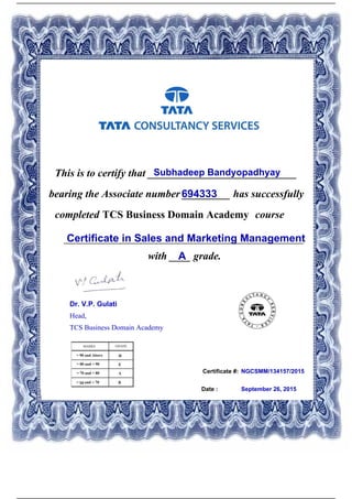 Certificate #:
This is to certify that ____________________________Subhadeep Bandyopadhyay
694333bearing the Associate number _________ has successfully
completed TCS Business Domain Academy course
Certificate in Sales and Marketing Management_____________________________________________
with ____ grade.A
NGCSMM/134157/2015
Date : September 26, 2015
Dr. V.P. Gulati
Head,
TCS Business Domain Academy
Powered by TCPDF (www.tcpdf.org)
 