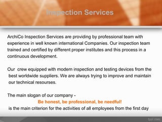 ArchiCo Inspection Services are providing by professional team with
experience in well known international Companies. Our inspection team
trained and certified by different proper institutes and this process in a
continuous development.
Our crew equipped with modern inspection and testing devices from the
best worldwide suppliers. We are always trying to improve and maintain
our technical resourses.
The main slogan of our company -
Be honest, be professional, be needful!
is the main criterion for the activities of all employees from the first day
Inspection Services
 