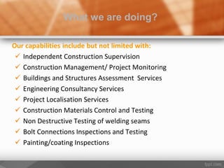 Our capabilities include but not limited with:
 Independent Construction Supervision
 Construction Management/ Project Monitoring
 Buildings and Structures Assessment Services
 Engineering Consultancy Services
 Project Localisation Services
 Construction Materials Control and Testing
 Non Destructive Testing of welding seams
 Bolt Connections Inspections and Testing
 Painting/coating Inspections
What we are doing?
 