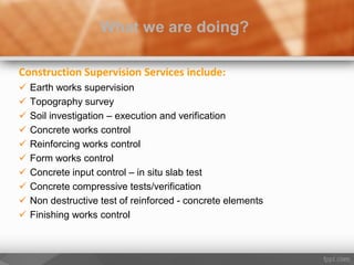 Construction Supervision Services include:
 Earth works supervision
 Topography survey
 Soil investigation – execution and verification
 Concrete works control
 Reinforcing works control
 Form works control
 Concrete input control – in situ slab test
 Concrete compressive tests/verification
 Non destructive test of reinforced - concrete elements
 Finishing works control
What we are doing?
 