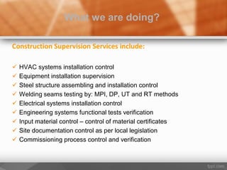 Construction Supervision Services include:
 HVAC systems installation control
 Equipment installation supervision
 Steel structure assembling and installation control
 Welding seams testing by: MPI, DP, UT and RT methods
 Electrical systems installation control
 Engineering systems functional tests verification
 Input material control – control of material certificates
 Site documentation control as per local legislation
 Commissioning process control and verification
What we are doing?
 