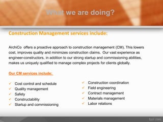 Construction Management services include:
ArchiCo offers a proactive approach to construction management (CM). This lowers
cost, improves quality and minimizes construction claims. Our vast experience as
engineer-constructors, in addition to our strong startup and commissioning abilities,
makes us uniquely qualified to manage complex projects for clients globally.
Our CM services include:
 Cost control and schedule
 Quality management
 Safety
 Constructability
 Startup and commissioning
What we are doing?
 Construction coordination
 Field engineering
 Contract management
 Materials management
 Labor relations
 