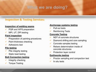 Inspection & Testing Services:
Inspection of welding seams
 PQR and WPS preparation
 MPI, UT, DPI testing
Paint inspection
 Preparation of painting procedures
 Paint thickness checking
 Adhesions test
Pile testing
 Pile integrity testing
 Static load testing
Bolt Connection testing
 Integrity checking
 Torque Testing
What we are doing?
Anchorage systems testing
 Pull out tests
 Reinforcing Tests
Concrete Testing
 NDT of concrete structures
 Diamond drilling and core sampling
 Concrete samples testing
 Rebars determination inside of
concrete structures
 Protection layer control
Earthworks testing
 Proctor sampling and compaction test
 In situ tests
 