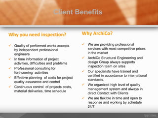 Why you need inspection?
 Quality of performed works accepts
by independent professional
engineers
 In time information of project
activities, difficulties and problems
 Professional consulting for
forthcoming activities
 Effective planning of costs for project
quality assurance and control
 Continuous control of projects costs,
material deliveries, time schedule
Client Benefits
Why ArchiCo?
 We are providing professional
services with most competitive prices
in the market
 ArchiCo Structural Engineering and
design Group always supports
inspection team on sites
 Our specialists have trained and
certified in accordance to international
standards.
 We organized high level of quality
management system and always in
direct Contact with Clients
 We are flexible in time and open to
response and working by schedule
24/7
 