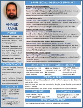 .
AHMED
PROFILE
ISMAIL
CONTACTS
COMPATANCIES
Network engineer with
more than 6 years of technical.
Team leader with over 3 years
managing experience.
Solution Consultant with
more than 7 years of designing
and implementing medium-
large scale campus network
and security infrastructure.
Network & Sec. Solution
Arch with more than 2 years
Address: Aqiq-Riyadh-KSA
Phone : +966 56-7424746
Mobile : +966 59-509691
Linked In:
Aismil2008@yahoo.com
MAIL:
Ahmed.Ismael@nky.com.sa
Aismail2013@gmail.com,
Enterprise Network Solution
Design & Review
Data Center Solution Design &
Review
Security Solutions (Network,
Host, Identity) design & Review.
Multi-Vendor Integration
PROFESSIONAL EXPERIANCE SUMMARY
Network and Security Design Arch.
NKY for Arch & Engineering (1 June-2015 till Now)
Review the HLD LLD /Shop drawing for network and security systems in more
over 25 Site for Saudi Arabia Ministry of Interior KAP2 Project.
Design for Main MOI information center.
Security Solution Arch.
HEMAYA IT for Integrated Security Solution. (1 Aug-2014 till 31 July-2015)
Pre-Sale consultant. Take the project life cycle from Customer Penetration to
Project handover to Professional Services team.
Design Security solutions according to Standard compliance like PCI-DSSS.
Network/Security Solution Consultant
Orange-Business Services. (1 Jan-2009 till 31 July-2014)
Provide order validation of technical service components and equipment
specifications and Liaise directly with customer to obtain all relevant Business
Requirements and provide needed design and configuration.
Senior telecommunication Network & security engineer
Mediterranean Smart Card Company. (1 Aug-2005 till 31 Dec-2008)
Demonstrated capacity to implement innovative security programs that drive
awareness, decrease exposure and strengthen organizations in order to
Achieve PCI-DSS compliance.
Senior Network & security engineer
Egyptian Ministry of Finance. (1 July-2002 till 31 July-2005)
Designing & Implementing network/Security Infrastructure in ministry HQ and
11 outside sectors.
System Monitoring and security assets measurement.
Graduation Year: 2000
Faculty of engineering
Telecommunication Dept.
Cairo University
CISCO: CCIE DC #59639
CCNA, CCNP, CCSP, CCDP
MS: MCSA 2007
ITIL Ver3.0
LANGUAGES
CCNP, WLAN, DC Courses
CCSP, CISSP Courses:
communication and
presentation skills
Current Plan
Arabic: Mother Tongue
English: v. Good (R /L), Good (W/S)
Completing CCDE by End of 2017
Passing PMP Exam by Med of
2018
REFRENCES & DETAILS
Any more details and references contact is Available upon request
EDUCATION, CERTIFIFCATION, COURSES
PERSONAL SKILLS
Successful at exercising judgment within defined procedures to determine
appropriate action.
Desire to grow and learn new technologies &having Strong planning, teaching and
guidance abilities.
Confident facilitator: able to take project through from start to establishment.
 