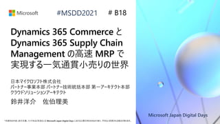 Microsoft Japan Digital Days
*本資料の内容 (添付文書、リンク先などを含む) は Microsoft Japan Digital Days における公開日時点のものであり、予告なく変更される場合があります。
#MSDD2021
Dynamics 365 Commerce と
Dynamics 365 Supply Chain
Management の高速 MRP で
実現する一気通貫小売りの世界
鈴井洋介 佐伯理美
# B18
日本マイクロソフト株式会社
パートナー事業本部 パートナー技術統括本部 第一アーキテクト本部
クラウドソリューションアーキテクト
 