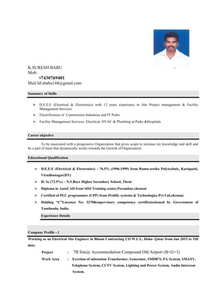 K.SURESH BABU
Mob:
97430769401
Mail Id:sbabu144@gmail.com
Summary of Skills
 D.E.E.E (Electrical & Electronics) with 12 years experience in Site Project management & Facility
Management Services.
 Electrification of Construction Industries and IT Parks
 Facility Management Services- Electrical, HVAC & Plumbing at Parks &Hospitals
Career objective
To be associated with a progressive Organization that gives scope to increase my knowledge and skill and
be a part of team that dynamically works towards the Growth of Organization.
Educational Qualification
 D.E.E.E (Electrical & Electronics) – 76.5% (1996-1999) from Ramu-seetha Polytechnic, Kariapatti,
Virudhunagar(DT)
 H. Sc (72.5%) – N.S.Boys Higher Secondary School, Theni
 Diploma in AutoCAD from SISI Training center,Perambur,chennai
 Certified of PLC programmer (CPP) from Prolific systems & Technologies Pvt Ltd,chennai.
 Holding “C”Liecence No: 32708(supervisory competency certificate)issued by Government of
Tamilnadu, India.
Experience Details
Company Profile - 1
Working as an Electrical Site Engineer in Bloom Contracting CO W.L.L, Doha- Qatar from Jan 2015 to Till
date.
Project : 7B Site@ Accommodation Compound Old Airport (B+G+3)
Work Area : Erection of substation Transformer, Generator, SMDB’S, PA System, SMATV,
Telephone System, CCTV System, Lighting and Power System, Audio Intercom
System.
 