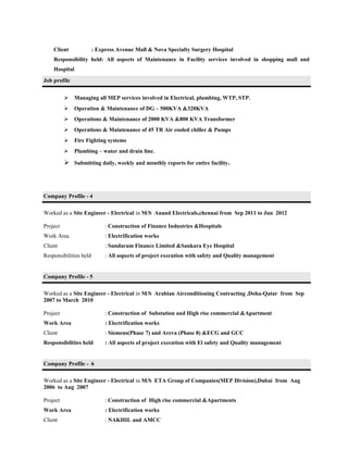 Client : Express Avenue Mall & Nova Specialty Surgery Hospital
Responsibility held: All aspects of Maintenance in Facility services involved in shopping mall and
Hospital
Job profile
 Managing all MEP services involved in Electrical, plumbing, WTP, STP.
 Operation & Maintenance of DG – 500KVA &320KVA
 Operations & Maintenance of 2000 KVA &800 KVA Transformer
 Operations & Maintenance of 45 TR Air cooled chiller & Pumps
 Fire Fighting systems
 Plumbing – water and drain line.
 Submitting daily, weekly and monthly reports for entire facility.
Company Profile - 4
Worked as a Site Engineer - Electrical in M/S Anand Electricals,chennai from Sep 2011 to Jun 2012
Project : Construction of Finance Industries &Hospitals
Work Area : Electrification works
Client : Sundaram Finance Limited &Sankara Eye Hospital
Responsibilities held : All aspects of project execution with safety and Quality management
Company Profile - 5
Worked as a Site Engineer - Electrical in M/S Arabian Airconditioning Contracting ,Doha-Qatar from Sep
2007 to March 2010
Project : Construction of Substation and High rise commercial &Apartment
Work Area : Electrification works
Client : Siemens(Phase 7) and Areva (Phase 8) &ECG and GCC
Responsibilities held : All aspects of project execution with El safety and Quality management
Company Profile - 6
Worked as a Site Engineer - Electrical in M/S ETA Group of Companies(MEP Division),Dubai from Aug
2006 to Aug 2007
Project : Construction of High rise commercial &Apartments
Work Area : Electrification works
Client : NAKHIL and AMCC
 