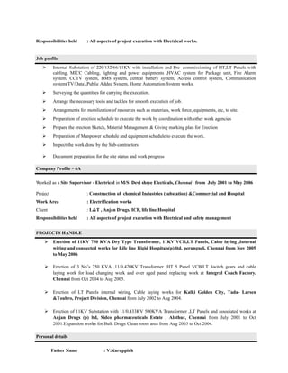 Responsibilities held : All aspects of project execution with Electrical works.
Job profile
 Internal Substation of 220/132/66/11KV with installation and Pre- commissioning of HT,LT Panels with
cabling, MICC Cabling, lighting and power equipments ,HVAC system for Package unit, Fire Alarm
system, CCTV system, BMS system, central battery system, Access control system, Communication
system(TV/Data),Public Added System, Home Automation System works.
 Surveying the quantities for carrying the execution.
 Arrange the necessary tools and tackles for smooth execution of job.
 Arrangements for mobilization of resources such as materials, work force, equipments, etc, to site.
 Preparation of erection schedule to execute the work by coordination with other work agencies
 Prepare the erection Sketch, Material Management & Giving marking plan for Erection
 Preparation of Manpower schedule and equipment schedule to execute the work.
 Inspect the work done by the Sub-contractors
 Document preparation for the site status and work progress
Company Profile – 6A
Worked as a Site Supervisor - Electrical in M/S Devi shree Electicals, Chennai from July 2001 to May 2006
Project : Construction of chemical Industries (substation) &Commercial and Hospital
Work Area : Electrification works
Client : L&T , Anjan Drugs, ICF, life line Hospital
Responsibilities held : All aspects of project execution with Electrical and safety management
PROJECTS HANDLE
 Erection of 11KV 750 KVA Dry Type Transformer, 11KV VCB,LT Panels, Cable laying ,Internal
wiring and connected works for Life line Rigid Hospitals(p) ltd, perungudi, Chennai from Nov 2005
to May 2006
 Erection of 3 No’s 750 KVA ,11/0.420KV Transformer ,HT 5 Panel VCB,LT Switch gears and cable
laying work for load changing work and over aged panel replacing work at Integral Coach Factory,
Chennai from Oct 2004 to Aug 2005.
 Erection of LT Panels internal wiring, Cable laying works for Kalki Golden City, Tada- Larsen
&Toubro, Project Division, Chennai from July 2002 to Aug 2004.
 Erection of 11KV Substation with 11/0.433KV 500KVA Transformer ,LT Panels and associated works at
Anjan Drugs (p) ltd, Sidco pharmaceuticals Estate , Alathur, Chennai from July 2001 to Oct
2001.Expansion works for Bulk Drugs Clean room area from Aug 2005 to Oct 2004.
Personal details
Father Name : V.Karuppiah
 