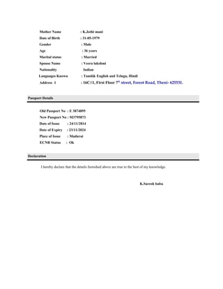Mother Name : K.Jothi mani
Date of Birth : 31-05-1979
Gender : Male
Age : 36 years
Marital status : Married
Spouse Name : Veera lakshmi
Nationality Indian
Languages Known : Tamil& English and Telugu, Hindi
Address 1 : 16C//1, First Floor 7th
street, Forest Road, Theni- 625531.
Passport Details
Old Passport No : E 3874895
New Passport No : M3795873
Date of Issue : 24/11/2014
Date of Expiry : 23/11/2024
Place of Issue : Madurai
ECNR Status : Ok
Declaration
I hereby declare that the details furnished above are true to the best of my knowledge.
K.Suresh babu
 