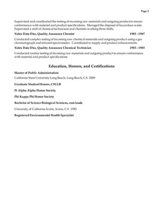 Page 2
Supervised and coordinated the testing of incoming raw materials and outgoing productto ensure
conformance with material and product specifications. Managed the disposal of hazardous waste.
Supervised a staff of chemical technicians and chemists working three shifts.
Xidex Data Disc, Quality Assurance Chemist 1985 - 1987
Conducted complex testing of incoming raw chemical materials and outgoing product using a gas
chromatograph and infrared spectrometer. Contributed to supply and product enhancements.
Xidex Data Disc, Quality Assurance Chemical Technician 1983 - 1985
Conducted routine testing of incoming raw materials and outgoing product to ensure conformance
with material and product specifications.
Education, Honors, and Certifications
Master of Public Administration
California State University Long Beach, Long Beach, CA 2009
Graduate StudentHonors,CSULB
Pi Alpha Alpha Honor Society
Phi Kappa Phi Honor Society
Bachelor of Science Biological Sciences, cum laude
University of California Irvine, Irvine, CA 1983
Registered Environmental Health Specialist
 